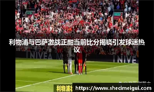 利物浦与巴萨激战正酣当前比分揭晓引发球迷热议